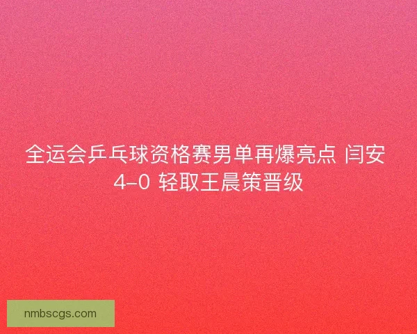 全运会乒乓球资格赛男单再爆亮点 闫安 4-0 轻取王晨策晋级