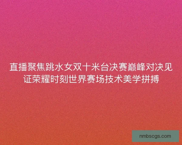 直播聚焦跳水女双十米台决赛巅峰对决见证荣耀时刻世界赛场技术美学拼搏