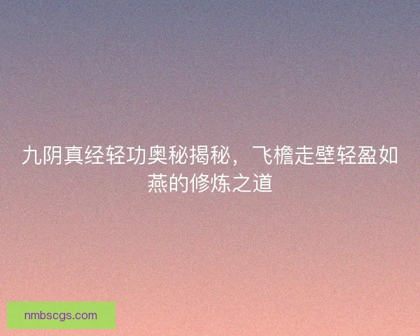 九阴真经轻功奥秘揭秘，飞檐走壁轻盈如燕的修炼之道