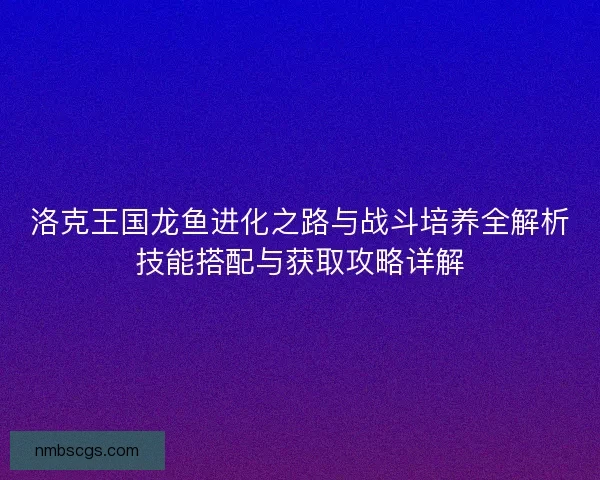 洛克王国龙鱼进化之路与战斗培养全解析技能搭配与获取攻略详解