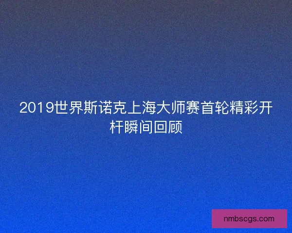 2019世界斯诺克上海大师赛首轮精彩开杆瞬间回顾