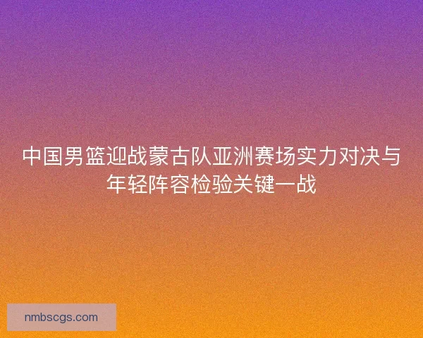 中国男篮迎战蒙古队亚洲赛场实力对决与年轻阵容检验关键一战