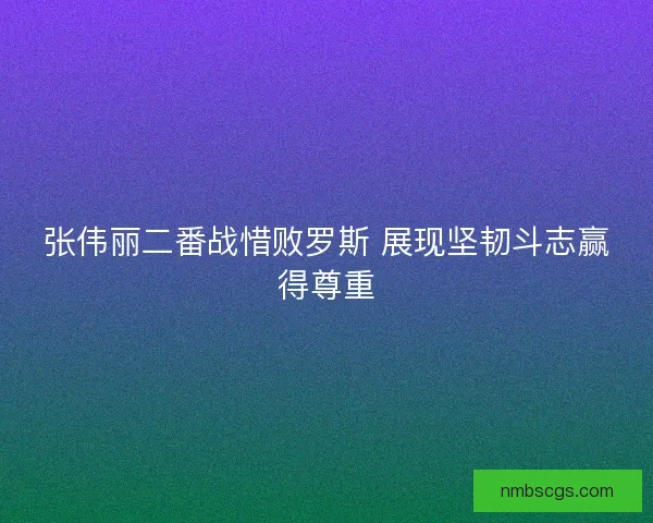 张伟丽二番战惜败罗斯 展现坚韧斗志赢得尊重