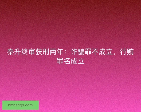 秦升终审获刑两年：诈骗罪不成立，行贿罪名成立