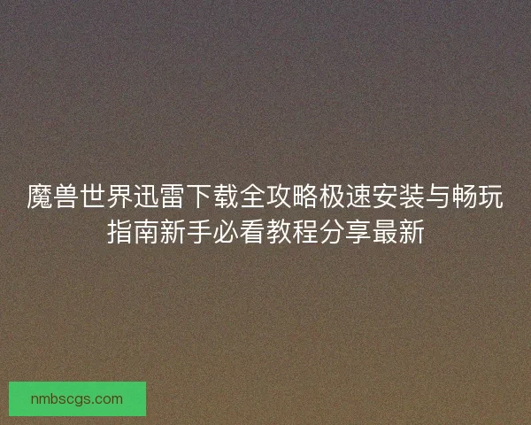 魔兽世界迅雷下载全攻略极速安装与畅玩指南新手必看教程分享最新
