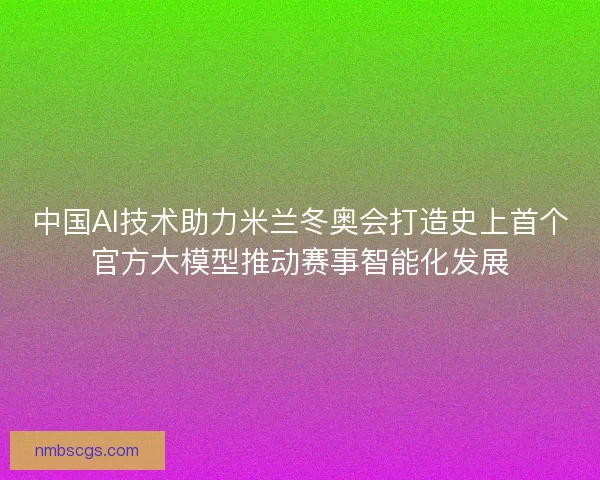 中国AI技术助力米兰冬奥会打造史上首个官方大模型推动赛事智能化发展