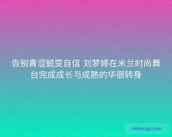 告别青涩蜕变自信 刘梦婷在米兰时尚舞台完成成长与成熟的华丽转身