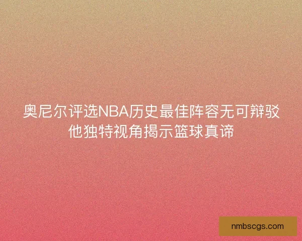 奥尼尔评选NBA历史最佳阵容无可辩驳他独特视角揭示篮球真谛