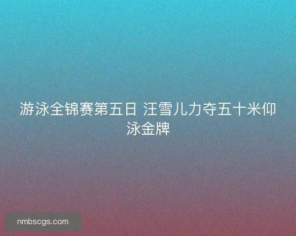 游泳全锦赛第五日 汪雪儿力夺五十米仰泳金牌