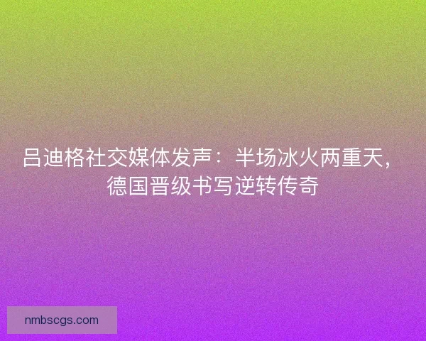 吕迪格社交媒体发声：半场冰火两重天，德国晋级书写逆转传奇