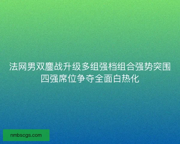 法网男双鏖战升级多组强档组合强势突围四强席位争夺全面白热化