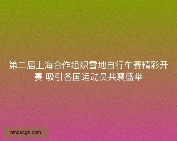 第二届上海合作组织雪地自行车赛精彩开赛 吸引各国运动员共襄盛举