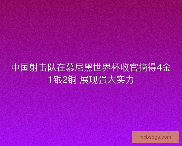 中国射击队在慕尼黑世界杯收官摘得4金1银2铜 展现强大实力