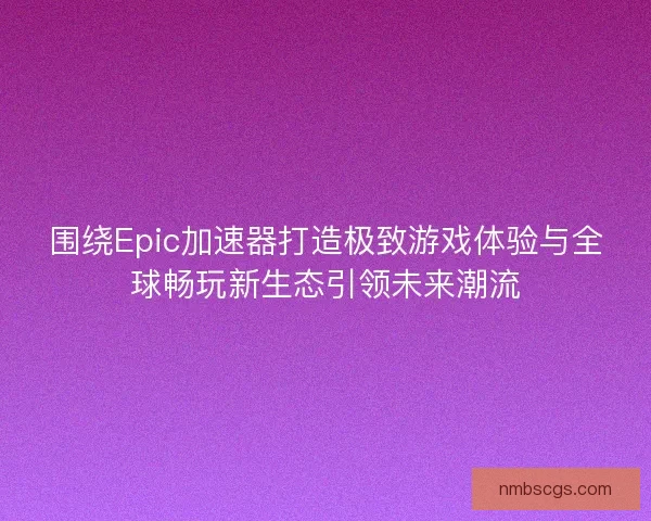 围绕Epic加速器打造极致游戏体验与全球畅玩新生态引领未来潮流