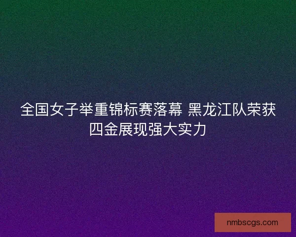 全国女子举重锦标赛落幕 黑龙江队荣获四金展现强大实力