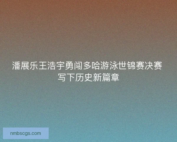 潘展乐王浩宇勇闯多哈游泳世锦赛决赛 写下历史新篇章