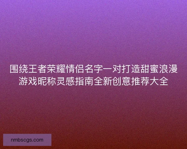 围绕王者荣耀情侣名字一对打造甜蜜浪漫游戏昵称灵感指南全新创意推荐大全