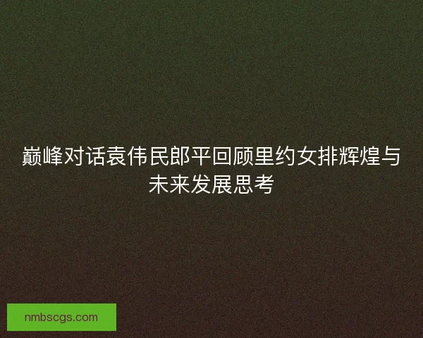 巅峰对话袁伟民郎平回顾里约女排辉煌与未来发展思考