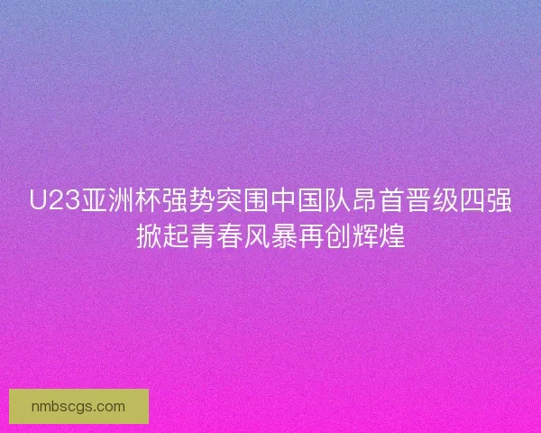 U23亚洲杯强势突围中国队昂首晋级四强掀起青春风暴再创辉煌